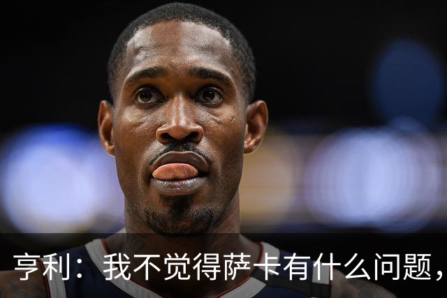 亨利：我不觉得萨卡有什么问题，有时候他背负的期待太沉重了