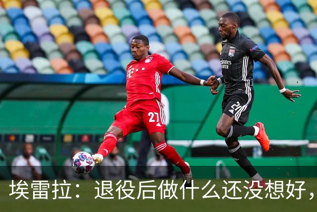 埃雷拉：退役后做什么还没想好，执教和媒体工作我都喜欢