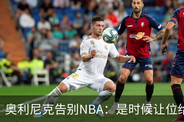 奥利尼克告别NBA：是时候让位给年轻一代了