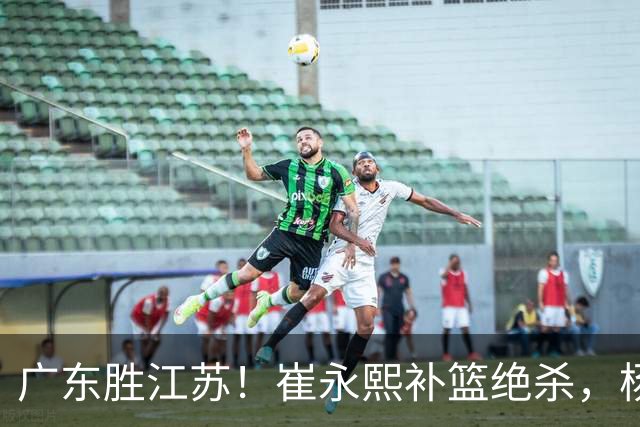 广东胜江苏！崔永熙补篮绝杀，杨溢暴走却无地位，庞峥麟16中4！