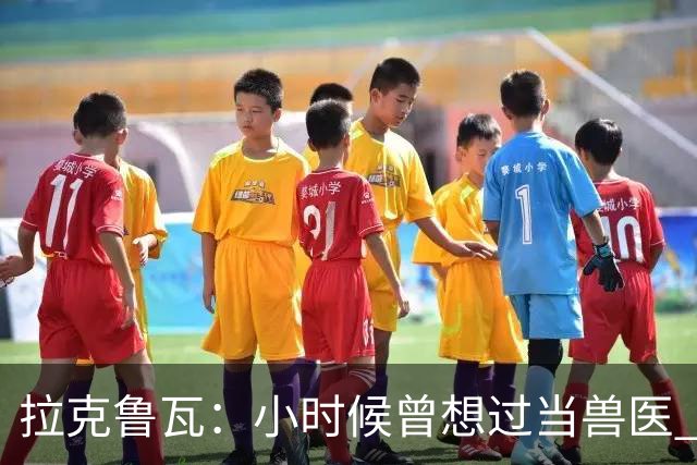 拉克鲁瓦：小时候曾想过当兽医 我四岁开始踢球当时踢的是门将