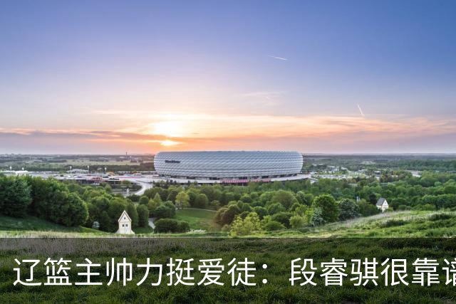 辽篮主帅力挺爱徒：段睿骐很靠谱，给他信心就能展示真正的实力